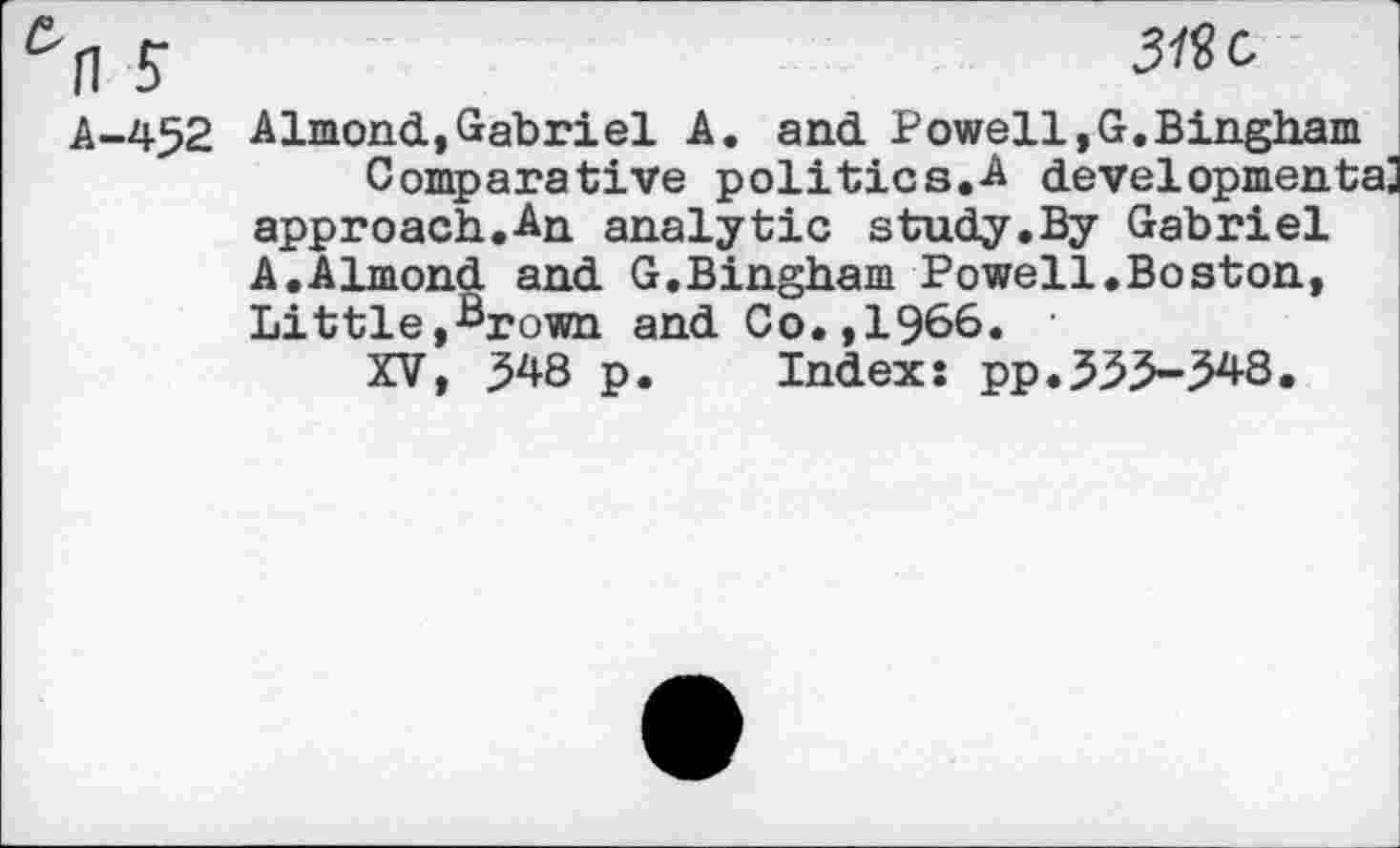 ﻿5-	319c
A-452 Almond,Gabriel A. and Powell,G.Bingham Comparative politics.A developmental approach.An analytic study.By Gabriel A.Almond and G.Bingham Powell.Boston, Little,Brown and Co.,1966. ‘
XV, 548 p. Index: pp.555-548.